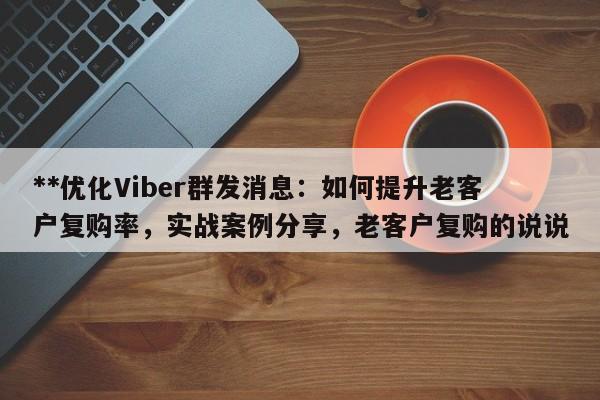 **优化Viber群发消息：如何提升老客户复购率，实战案例分享，老客户复购的说说