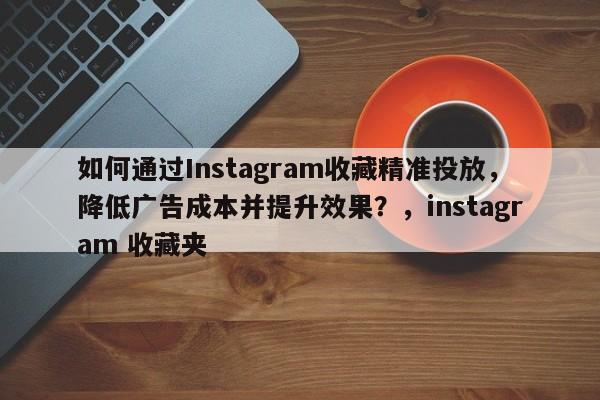 如何通过Instagram收藏精准投放，降低广告成本并提升效果？，instagram 收藏夹