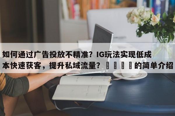 如何通过广告投放不精准？IG玩法实现低成本快速获客，提升私域流量？📌的简单介绍