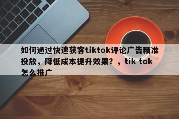 如何通过快速获客tiktok评论广告精准投放，降低成本提升效果？，tik tok怎么推广