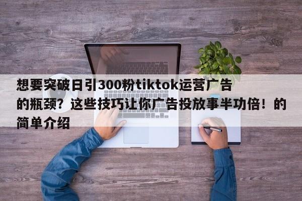 想要突破日引300粉tiktok运营广告的瓶颈?这些技巧让你广告投放事半功倍!的简单介绍
