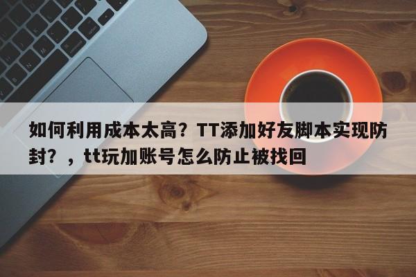 如何利用成本太高?TT添加好友脚本实现防封?,tt玩加账号怎么防止被找回