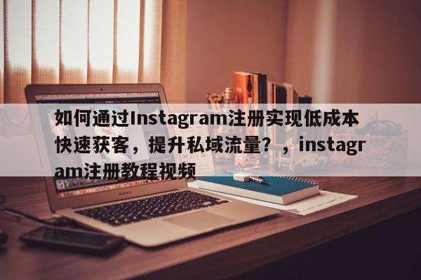 如何通过Instagram注册实现低成本快速获客，提升私域流量？，instagram注册教程视频