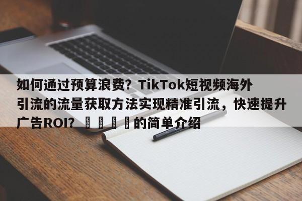 如何通过预算浪费？TikTok短视频海外引流的流量获取方法实现精准引流，快速提升广告ROI？🎯的简单介绍