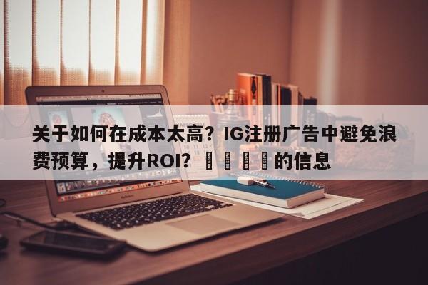 关于如何在成本太高？IG注册广告中避免浪费预算，提升ROI？📣的信息