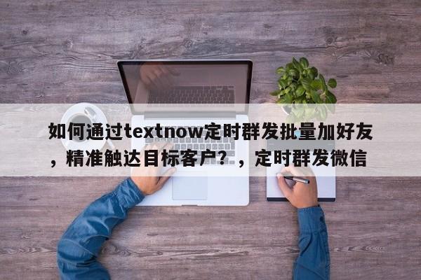 如何通过textnow定时群发批量加好友，精准触达目标客户？，定时群发微信