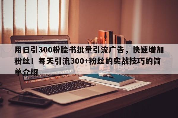 用日引300粉脸书批量引流广告，快速增加粉丝！每天引流300+粉丝的实战技巧的简单介绍