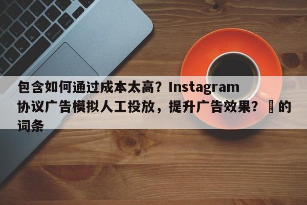 包含如何通过成本太高？Instagram协议广告模拟人工投放，提升广告效果？⚡的词条