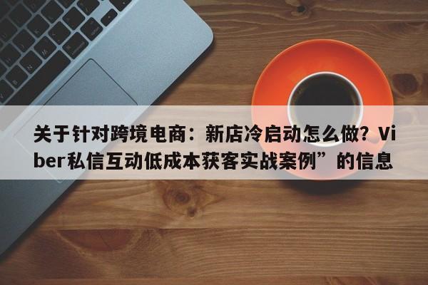 关于针对跨境电商：新店冷启动怎么做？Viber私信互动低成本获客实战案例”的信息