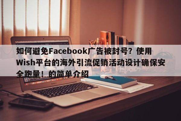 如何避免Facebook广告被封号？使用Wish平台的海外引流促销活动设计确保安全跑量！的简单介绍