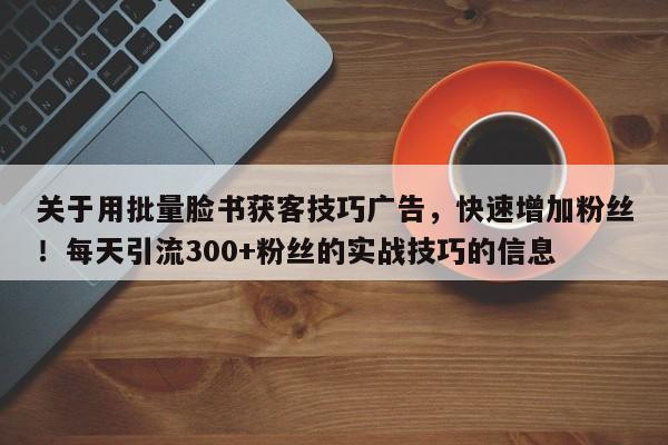 关于用批量脸书获客技巧广告，快速增加粉丝！每天引流300+粉丝的实战技巧的信息