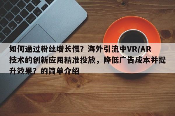 如何通过粉丝增长慢?海外引流中VR/AR技术的创新应用精准投放,降低广告成本并提升效果?的简单介绍