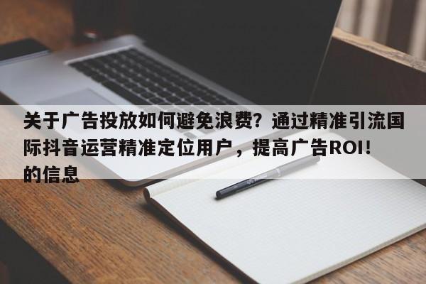 关于广告投放如何避免浪费？通过精准引流国际抖音运营精准定位用户，提高广告ROI！的信息