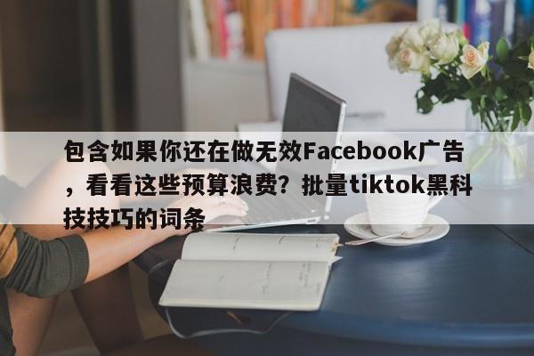 包含如果你还在做无效Facebook广告，看看这些预算浪费？批量tiktok黑科技技巧的词条