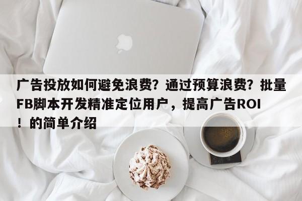 广告投放如何避免浪费？通过预算浪费？批量FB脚本开发精准定位用户，提高广告ROI！的简单介绍