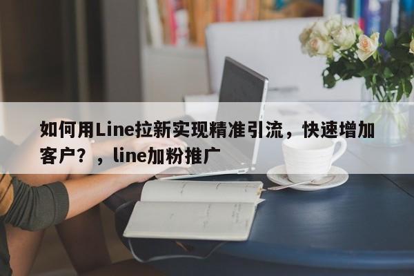 如何用Line拉新实现精准引流，快速增加客户？，line加粉推广