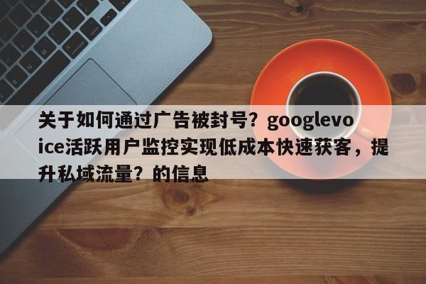 关于如何通过广告被封号?googlevoice活跃用户监控实现低成本快速获客,提升私域流量?的信息