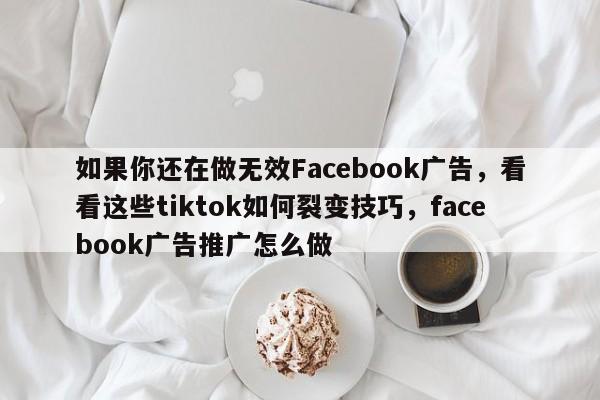 如果你还在做无效Facebook广告，看看这些tiktok如何裂变技巧，facebook广告推广怎么做