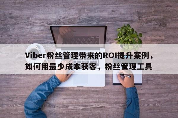 Viber粉丝管理带来的ROI提升案例，如何用最少成本获客，粉丝管理工具