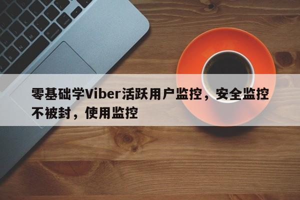 零基础学Viber活跃用户监控，安全监控不被封，使用监控