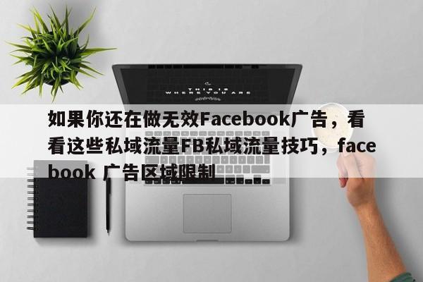 如果你还在做无效Facebook广告，看看这些私域流量FB私域流量技巧，facebook 广告区域限制