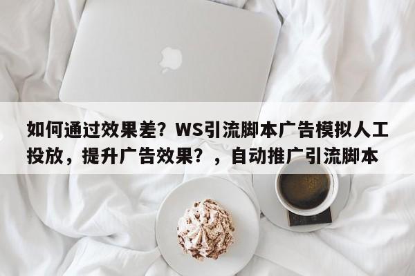 如何通过效果差?WS引流脚本广告模拟人工投放,提升广告效果?,自动推广引流脚本