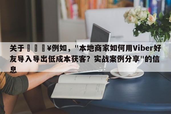 关于🔥例如，"本地商家如何用Viber好友导入导出低成本获客？实战案例分享"的信息