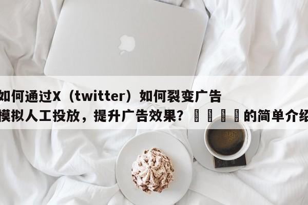 如何通过X（twitter）如何裂变广告模拟人工投放，提升广告效果？📣的简单介绍