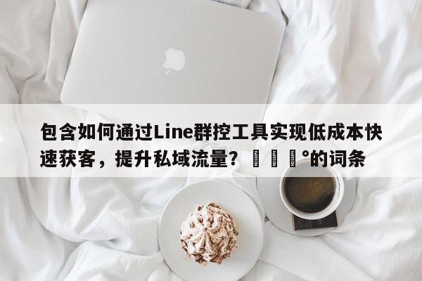 包含如何通过Line群控工具实现低成本快速获客，提升私域流量？💰的词条