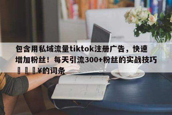 包含用私域流量tiktok注册广告，快速增加粉丝！每天引流300+粉丝的实战技巧💥的词条