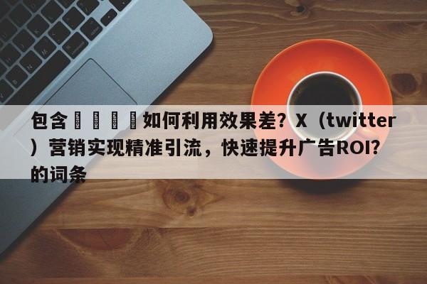 包含📌如何利用效果差？X（twitter）营销实现精准引流，快速提升广告ROI？的词条