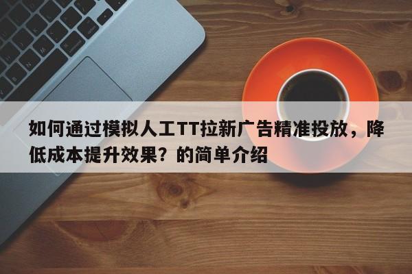 如何通过模拟人工TT拉新广告精准投放，降低成本提升效果？的简单介绍