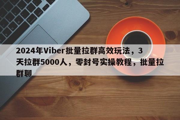 2024年Viber批量拉群高效玩法，3天拉群5000人，零封号实操教程，批量拉群聊