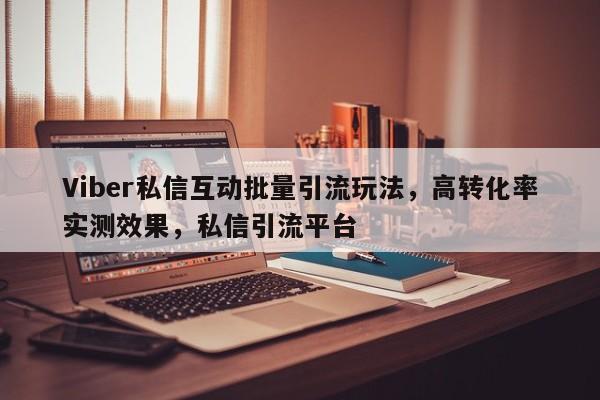 Viber私信互动批量引流玩法，高转化率实测效果，私信引流平台