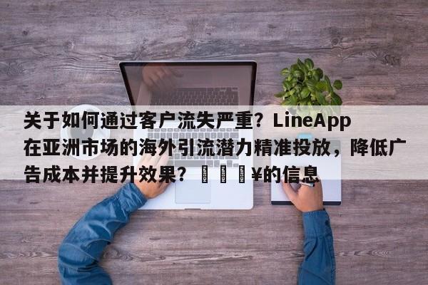 关于如何通过客户流失严重？LineApp在亚洲市场的海外引流潜力精准投放，降低广告成本并提升效果？🔥的信息