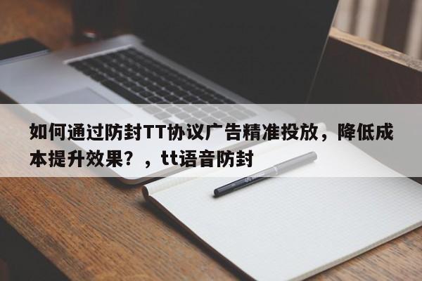 如何通过防封TT协议广告精准投放，降低成本提升效果？，tt语音防封