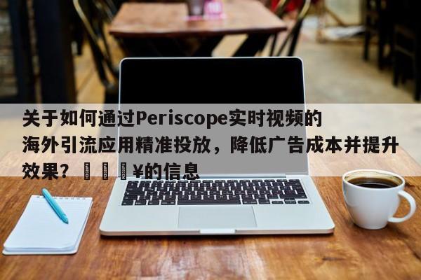 关于如何通过Periscope实时视频的海外引流应用精准投放，降低广告成本并提升效果？💥的信息
