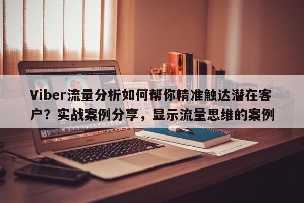 Viber流量分析如何帮你精准触达潜在客户？实战案例分享，显示流量思维的案例