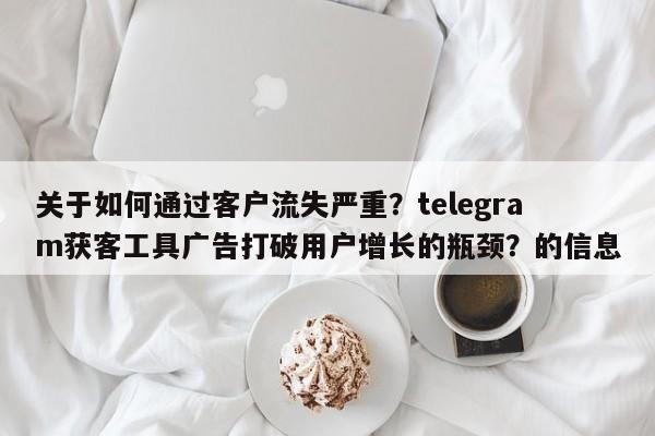 关于如何通过客户流失严重?telegram获客工具广告打破用户增长的瓶颈?的信息