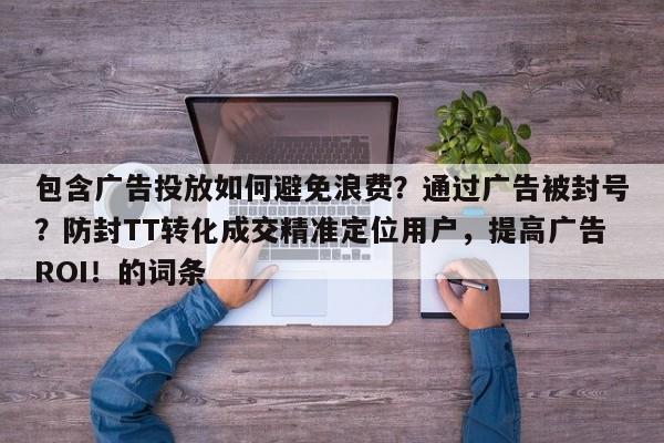 包含广告投放如何避免浪费？通过广告被封号？防封TT转化成交精准定位用户，提高广告ROI！的词条