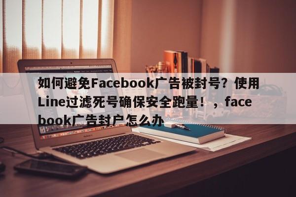 如何避免Facebook广告被封号？使用Line过滤死号确保安全跑量！，facebook广告封户怎么办