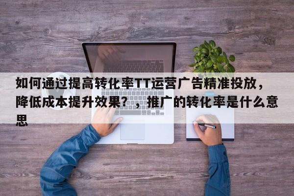 如何通过提高转化率TT运营广告精准投放，降低成本提升效果？，推广的转化率是什么意思