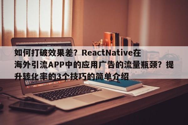 如何打破效果差？ReactNative在海外引流APP中的应用广告的流量瓶颈？提升转化率的3个技巧的简单介绍
