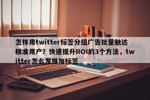 怎样用twitter标签分组广告批量触达精准用户?快速提升ROI的3个方法,twitter怎么发推加标签