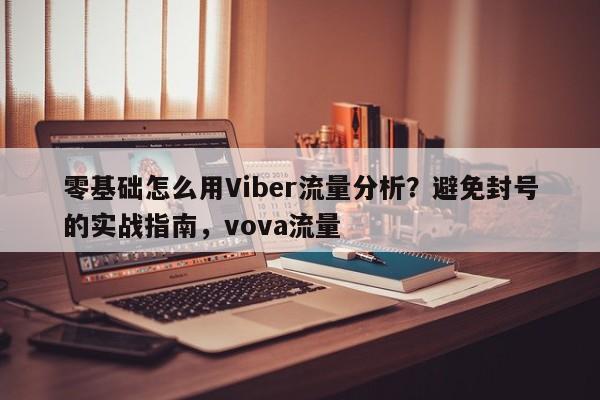 零基础怎么用Viber流量分析？避免封号的实战指南，vova流量