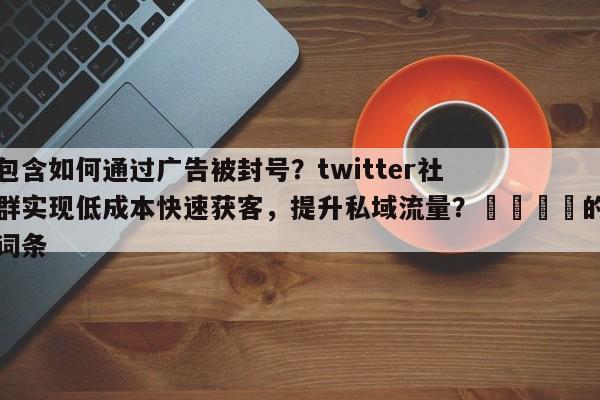 包含如何通过广告被封号？twitter社群实现低成本快速获客，提升私域流量？🎯的词条