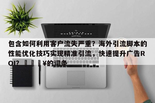 包含如何利用客户流失严重？海外引流脚本的性能优化技巧实现精准引流，快速提升广告ROI？🔥的词条