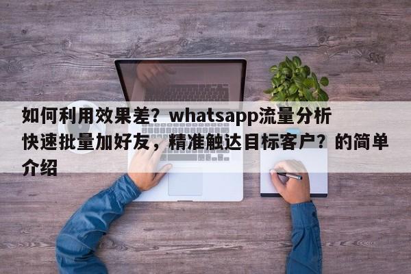 如何利用效果差？whatsapp流量分析快速批量加好友，精准触达目标客户？的简单介绍