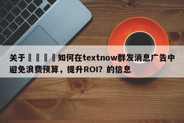 关于💡如何在textnow群发消息广告中避免浪费预算，提升ROI？的信息