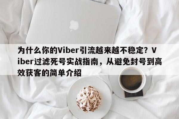 为什么你的Viber引流越来越不稳定？Viber过滤死号实战指南，从避免封号到高效获客的简单介绍